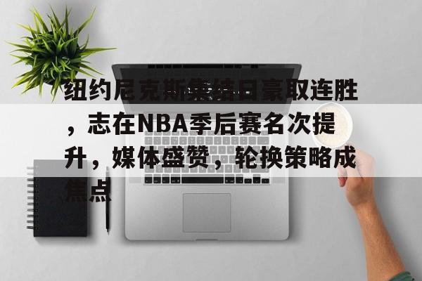 爱游戏中国-关于纽约尼克斯集结日豪取连胜，志在NBA季后赛名次提升，媒体盛赞，轮换策略成焦点的信息